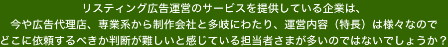 リスティング広告運営のサービスを提供している企業は、今や広告代理店、専業系から制作会社と多岐にわたり、運営内容（特長）は様々なのでどこに依頼するべきか判断が難しいと感じている担当者さまが多いのではないでしょうか？