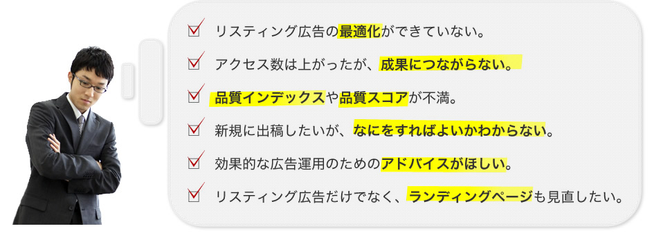 ・リスティング広告の最適化ができていない。　・アクセス数は上がったが、成果につながらない。　・品質インデックスや品質スコアが不満。　・新規に出稿したいが、なにをすればよいかわからない。　・効果的な広告運用のためのアドバイスがほしい。　・リスティング広告だけでなく、ランディングページも見直したい。