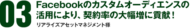 03 Facebookのカスタムオーディエンスの活用により、契約率の大幅増に貢献！